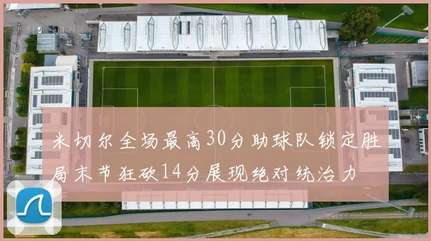 米切尔全场最高30分助球队锁定胜局末节狂砍14分展现绝对统治力