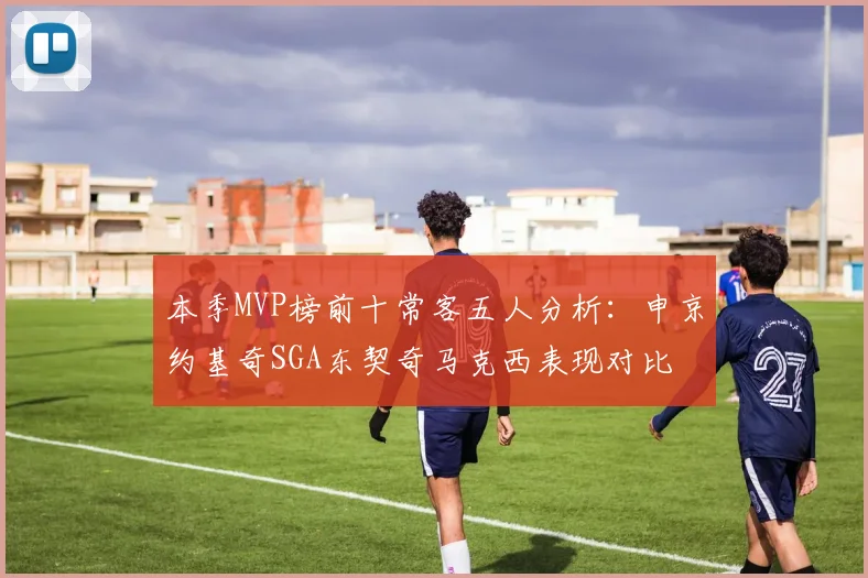 本季MVP榜前十常客五人分析：申京约基奇SGA东契奇马克西表现对比