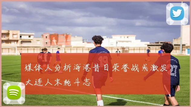 媒体人分析海港昔日荣誉战或激发大连人末轮斗志