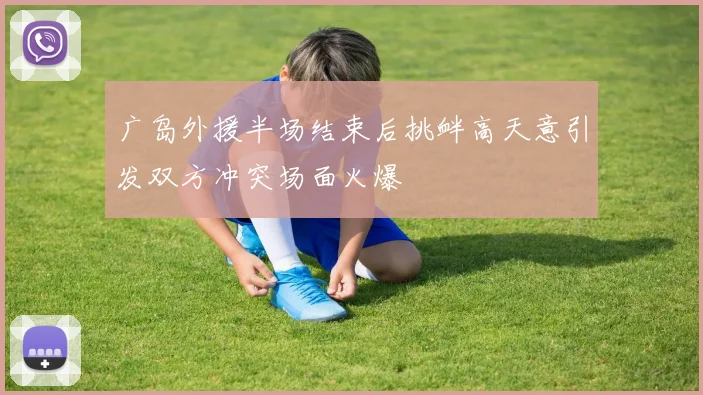 广岛外援半场结束后挑衅高天意引发双方冲突场面火爆