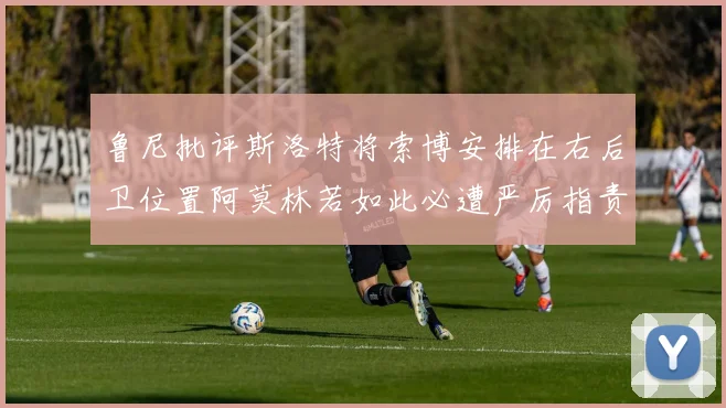 鲁尼批评斯洛特将索博安排在右后卫位置阿莫林若如此必遭严厉指责