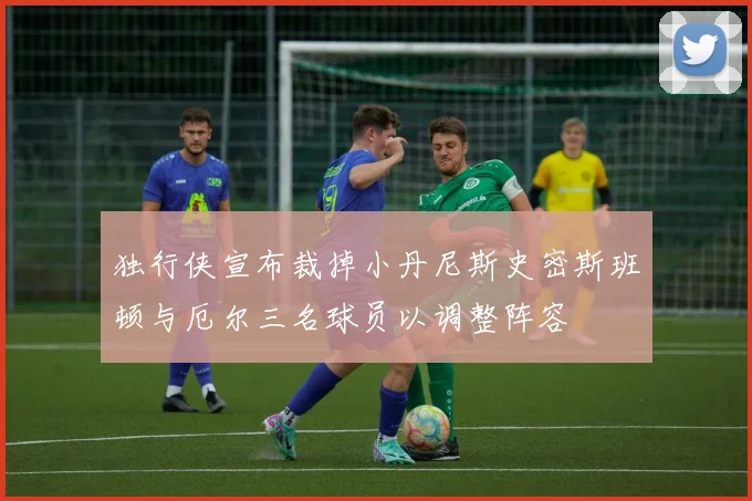独行侠宣布裁掉小丹尼斯史密斯班顿与厄尔三名球员以调整阵容