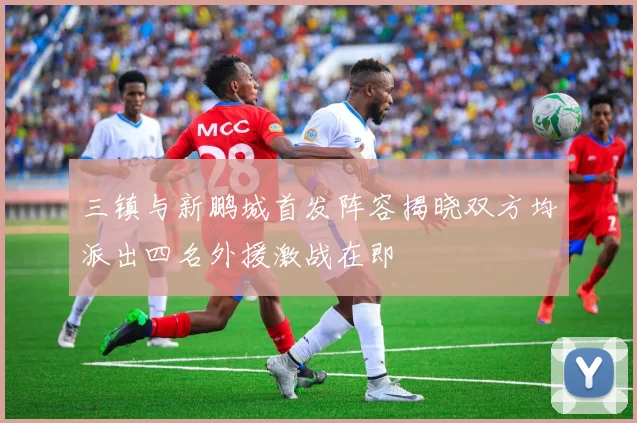 三镇与新鹏城首发阵容揭晓双方均派出四名外援激战在即