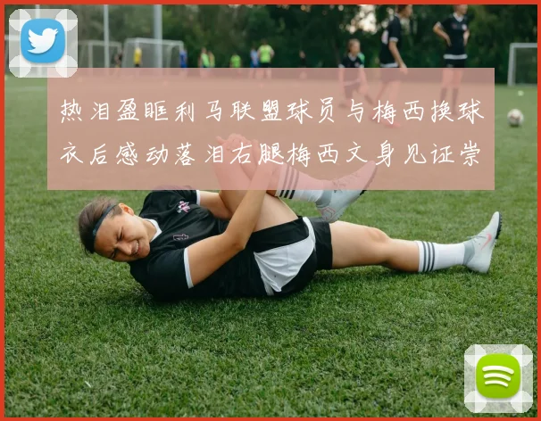 热泪盈眶利马联盟球员与梅西换球衣后感动落泪右腿梅西文身见证崇拜之情