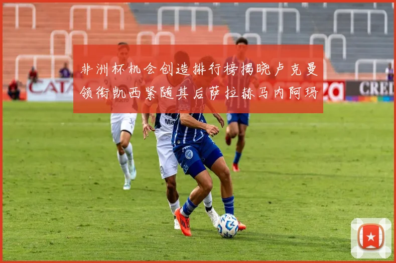 非洲杯机会创造排行榜揭晓卢克曼领衔凯西紧随其后萨拉赫马内阿玛德跻身前五