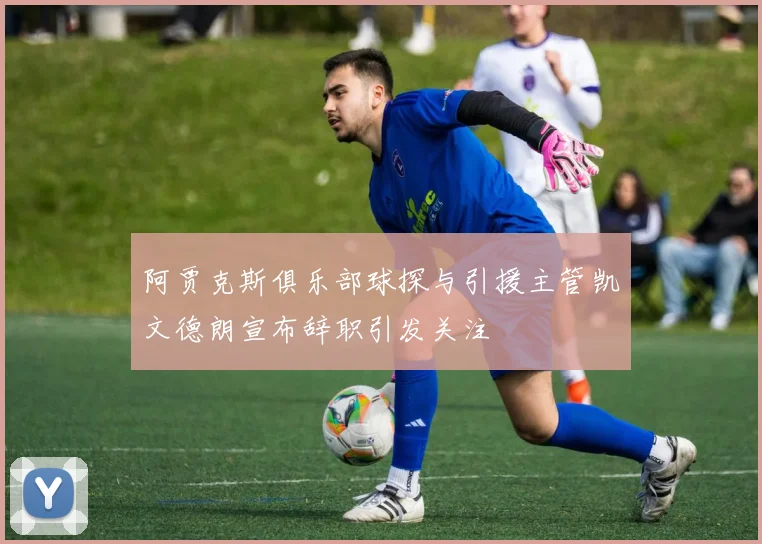 阿贾克斯俱乐部球探与引援主管凯文德朗宣布辞职引发关注