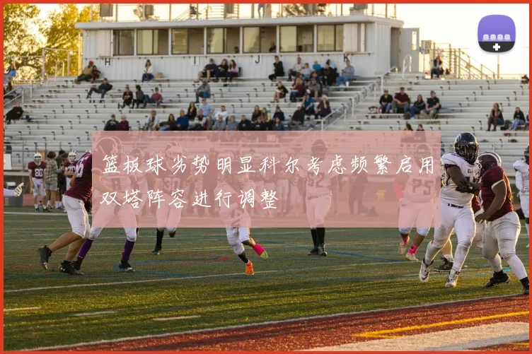 篮板球劣势明显科尔考虑频繁启用双塔阵容进行调整