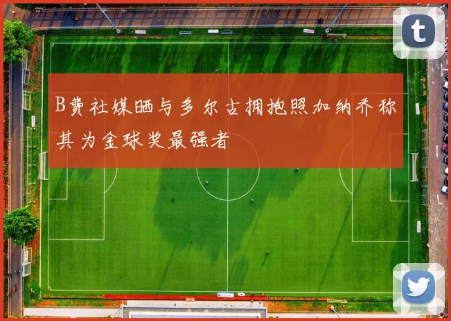 B费社媒晒与多尔古拥抱照加纳乔称其为金球奖最强者