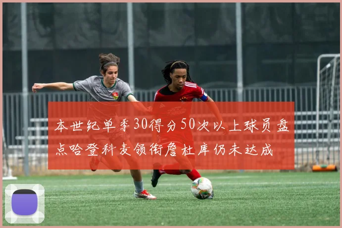 本世纪单季30得分50次以上球员盘点哈登科麦领衔詹杜库仍未达成