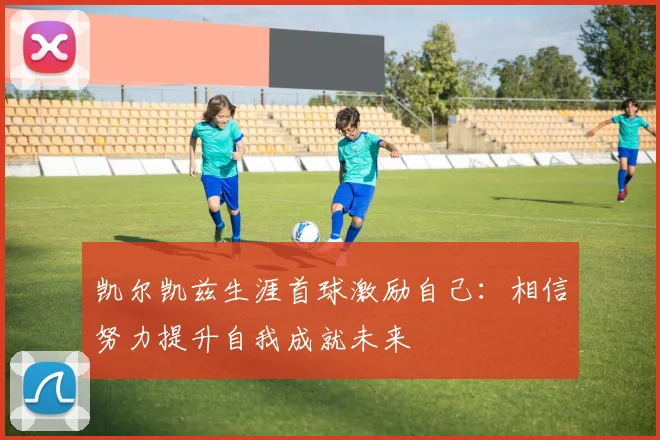 凯尔凯兹生涯首球激励自己：相信努力提升自我成就未来