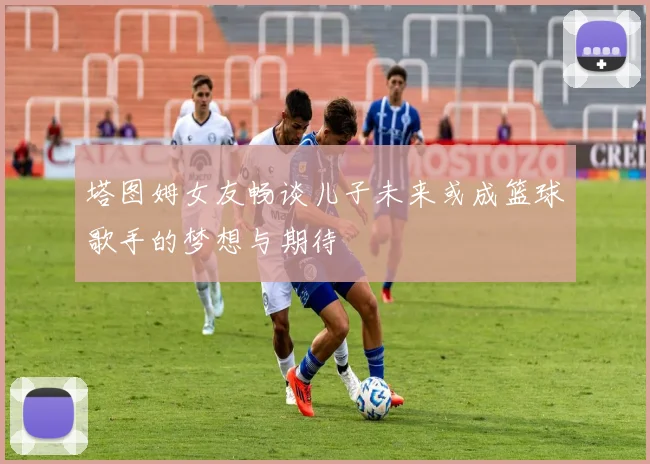 塔图姆女友畅谈儿子未来或成篮球歌手的梦想与期待