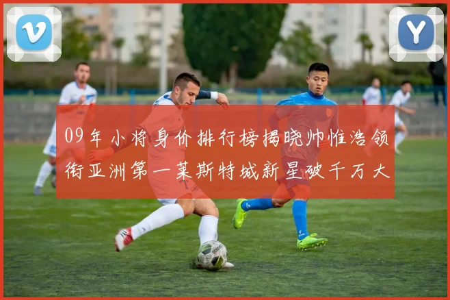 09年小将身价排行榜揭晓帅惟浩领衔亚洲第一莱斯特城新星破千万大关
