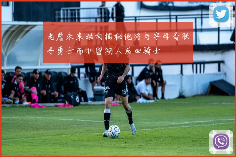 老詹未来动向揭秘他将与字母哥联手勇士而非留湖人或回骑士