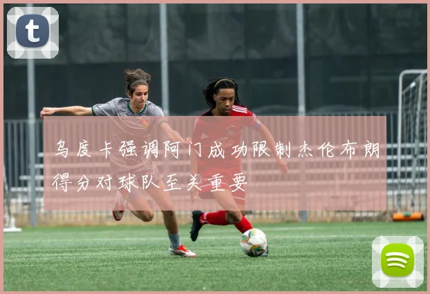 乌度卡强调阿门成功限制杰伦布朗得分对球队至关重要