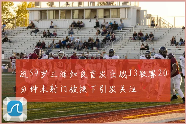 近59岁三浦知良首发出战J3联赛20分钟未射门被换下引发关注