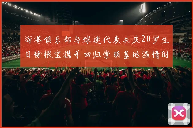 海港俱乐部与球迷代表共庆20岁生日徐根宝携手回归崇明基地温情时刻