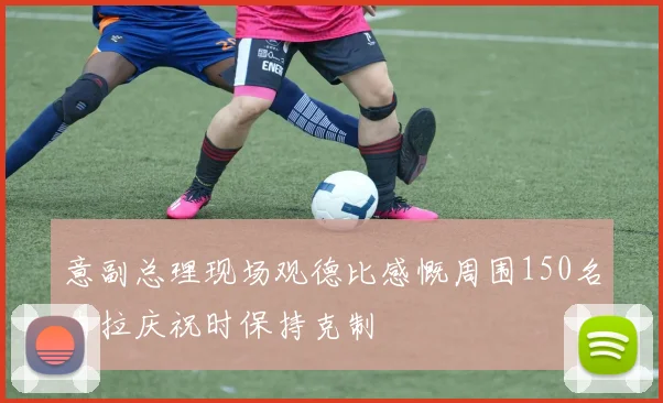 意副总理现场观德比感慨周围150名内拉庆祝时保持克制