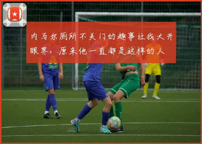 内马尔厕所不关门的趣事让我大开眼界，原来他一直都是这样的人