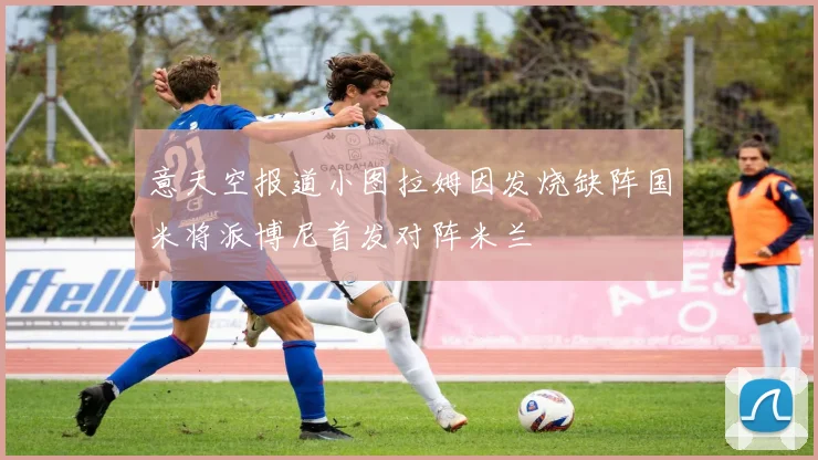 意天空报道小图拉姆因发烧缺阵国米将派博尼首发对阵米兰