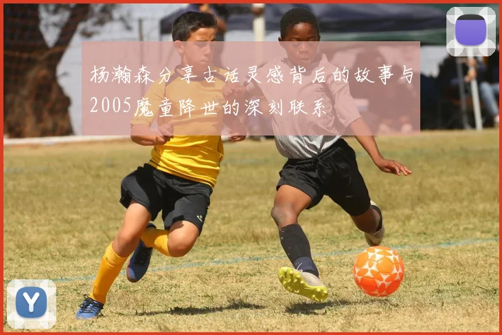 杨瀚森分享古话灵感背后的故事与2005魔童降世的深刻联系