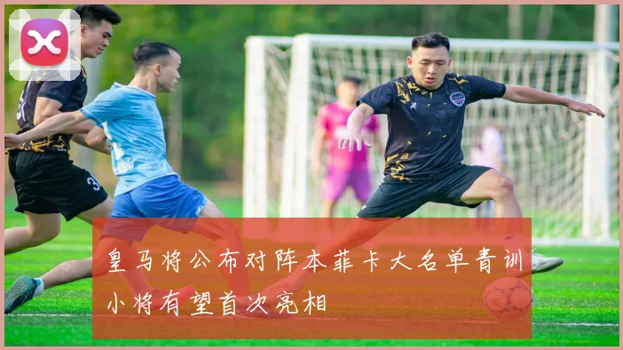 皇马将公布对阵本菲卡大名单青训小将有望首次亮相