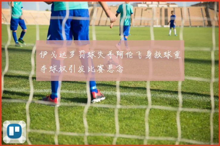 伊戈达罗罚球失手阿伦飞身救球重夺球权引发比赛悬念