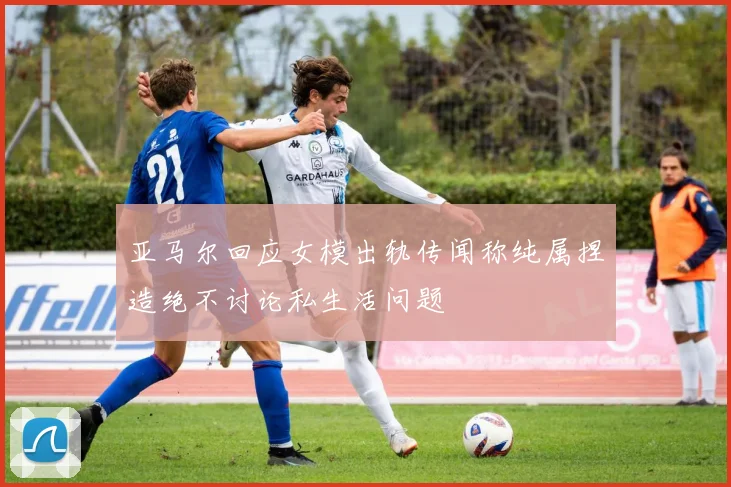 亚马尔回应女模出轨传闻称纯属捏造绝不讨论私生活问题