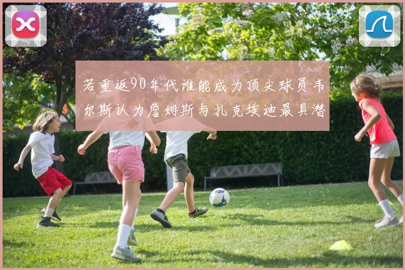 若重返90年代谁能成为顶尖球员韦尔斯认为詹姆斯与扎克埃迪最具潜力