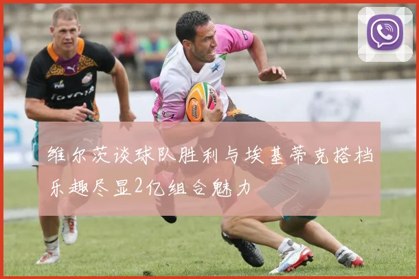 维尔茨谈球队胜利与埃基蒂克搭档乐趣尽显2亿组合魅力