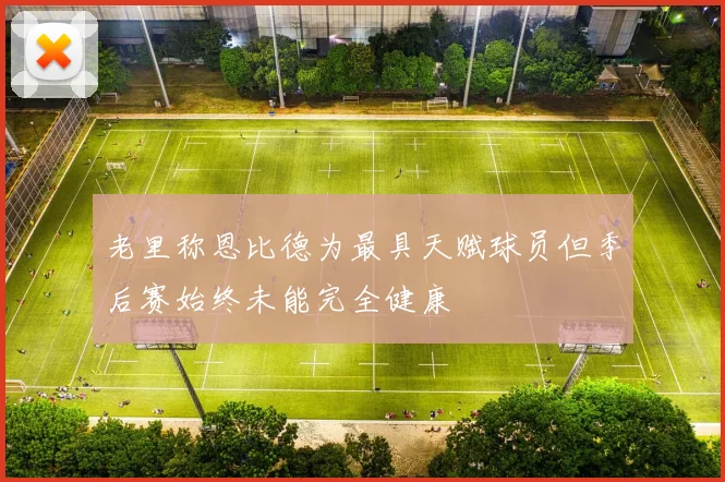 老里称恩比德为最具天赋球员但季后赛始终未能完全健康