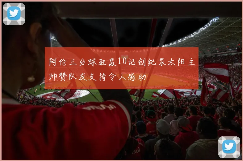 阿伦三分球狂轰10记创纪录太阳主帅赞队友支持令人感动
