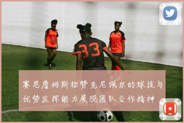 赛恩詹姆斯称赞克尼佩尔的球技与优势发挥能力展现团队合作精神