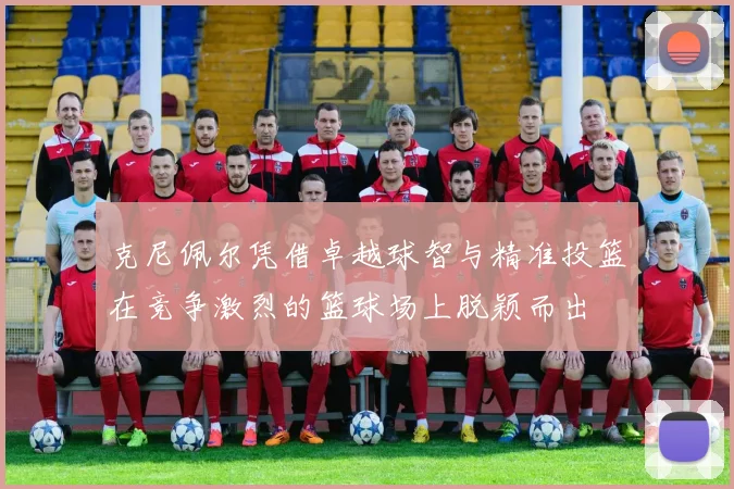 克尼佩尔凭借卓越球智与精准投篮在竞争激烈的篮球场上脱颖而出