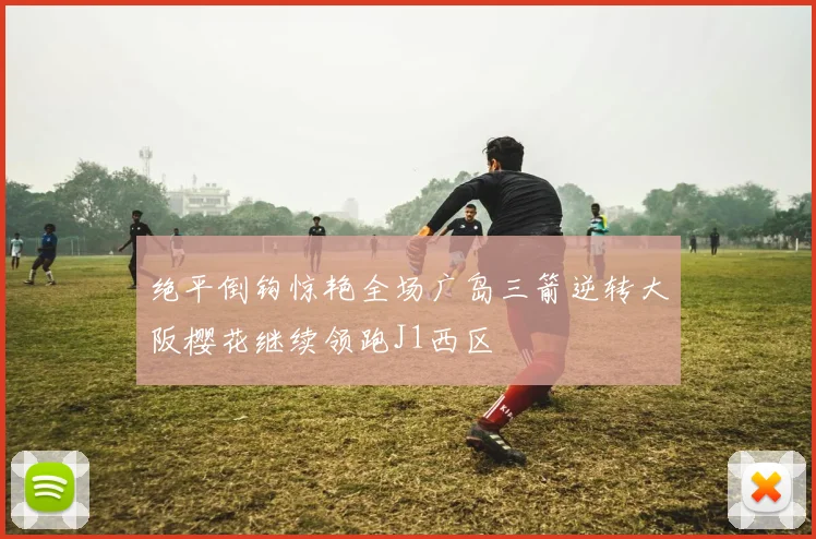绝平倒钩惊艳全场广岛三箭逆转大阪樱花继续领跑J1西区