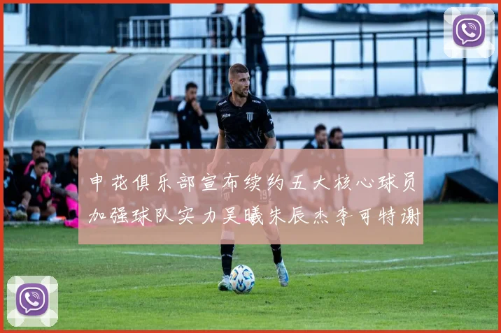 申花俱乐部宣布续约五大核心球员加强球队实力吴曦朱辰杰李可特谢拉马纳法齐续约