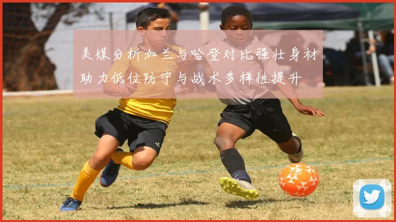 美媒分析加兰与哈登对比强壮身材助力低位防守与战术多样性提升