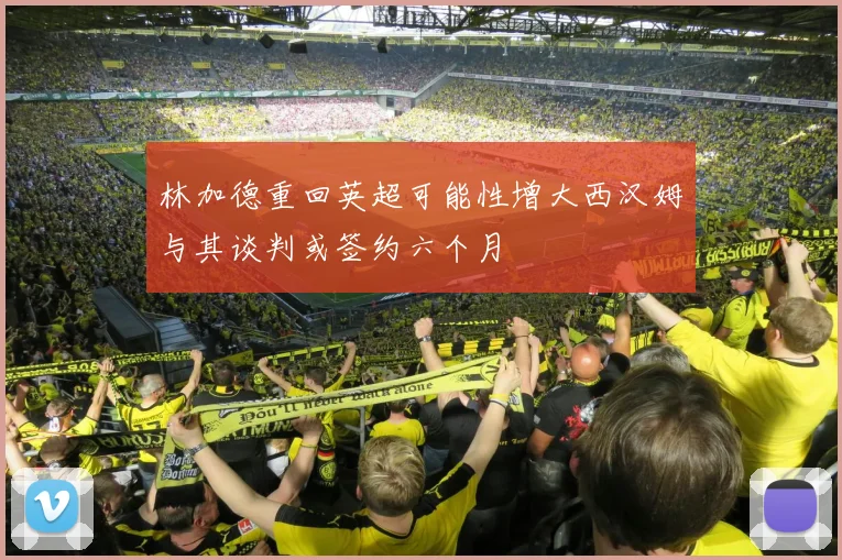 林加德重回英超可能性增大西汉姆与其谈判或签约六个月
